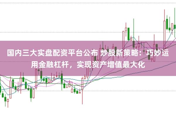 国内三大实盘配资平台公布 炒股新策略：巧妙运用金融杠杆，实现资产增值最大化