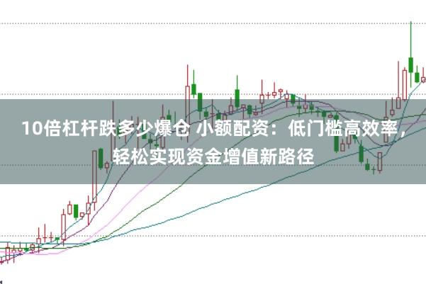 10倍杠杆跌多少爆仓 小额配资：低门槛高效率，轻松实现资金增值新路径