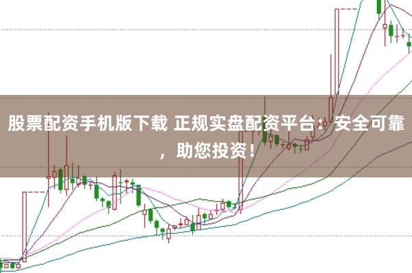 股票配资手机版下载 正规实盘配资平台：安全可靠，助您投资！