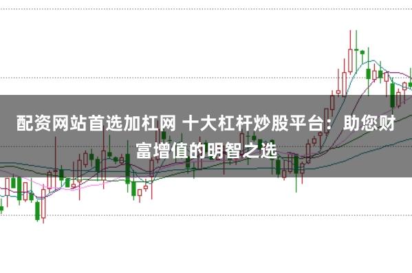 配资网站首选加杠网 十大杠杆炒股平台：助您财富增值的明智之选
