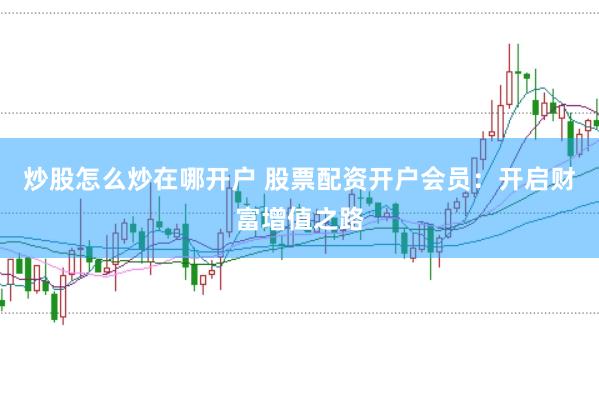 炒股怎么炒在哪开户 股票配资开户会员：开启财富增值之路