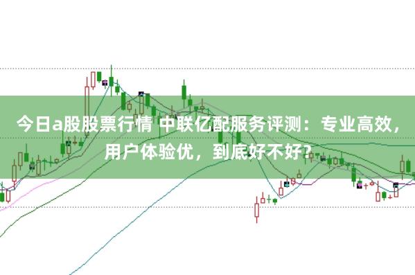 今日a股股票行情 中联亿配服务评测：专业高效，用户体验优，到底好不好？