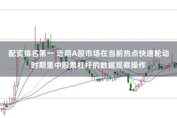 配资排名第一 近期A股市场在当前热点快速轮动时期里中股票杠杆的数据观察操作