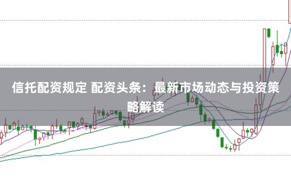 信托配资规定 配资头条：最新市场动态与投资策略解读