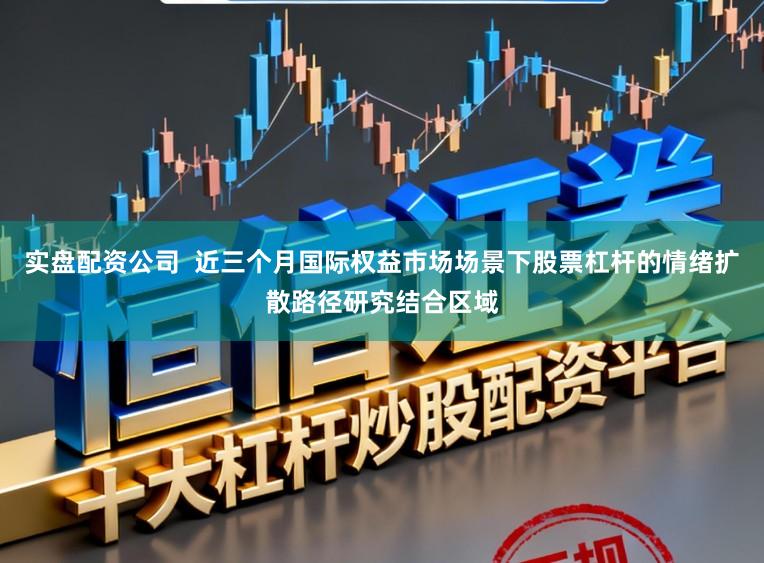 实盘配资公司  近三个月国际权益市场场景下股票杠杆的情绪扩散路径研究结合区域