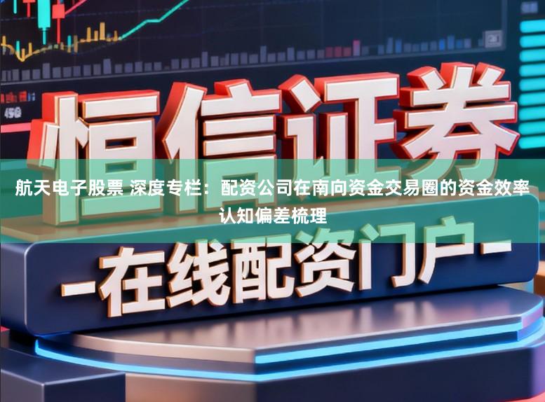 航天电子股票 深度专栏：配资公司在南向资金交易圈的资金效率认知偏差梳理