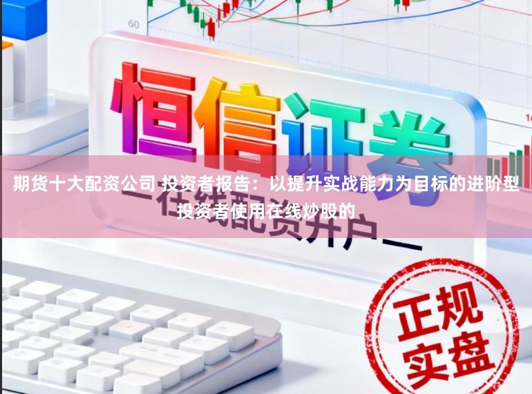 期货十大配资公司 投资者报告：以提升实战能力为目标的进阶型投资者使用在线炒股的