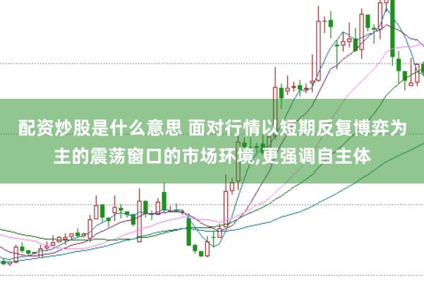 配资炒股是什么意思 面对行情以短期反复博弈为主的震荡窗口的市场环境,更强调自主体