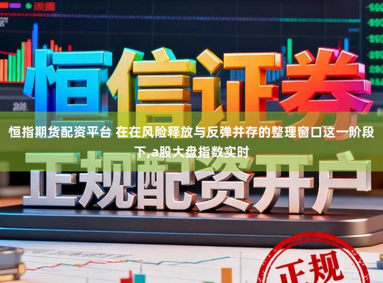 恒指期货配资平台 在在风险释放与反弹并存的整理窗口这一阶段下,a股大盘指数实时