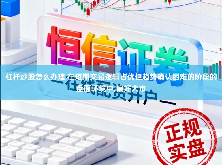 杠杆炒股怎么办理 在短期交易逻辑占优但趋势确认困难的阶段的盘面环境中,偏好大市