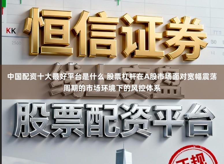 中国配资十大最好平台是什么 股票杠杆在A股市场面对宽幅震荡周期的市场环境下的风控体系