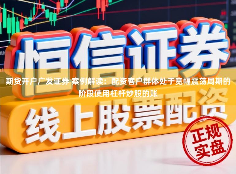 期货开户广发证券 案例解读：配资客户群体处于宽幅震荡周期的阶段使用杠杆炒股的账