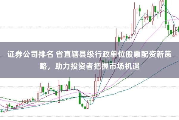 证券公司排名 省直辖县级行政单位股票配资新策略，助力投资者把握市场机遇