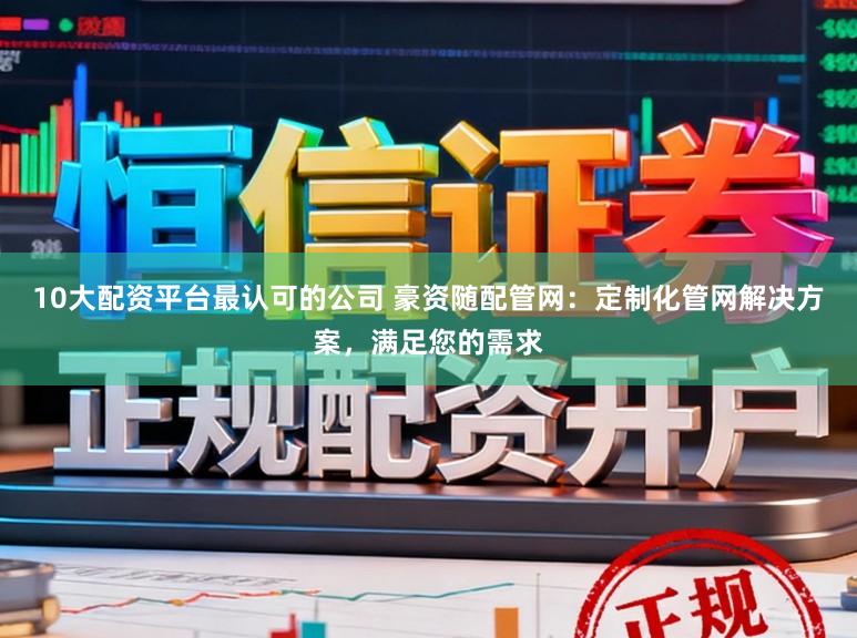 10大配资平台最认可的公司 豪资随配管网：定制化管网解决方案，满足您的需求